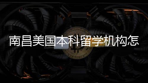 美国留学南昌选本科推荐机构怎么中介靠谱实测