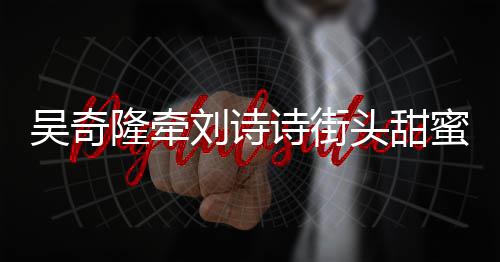 蜜约隆牵刘诗会 护妻霸气头甜吴奇超M诗街